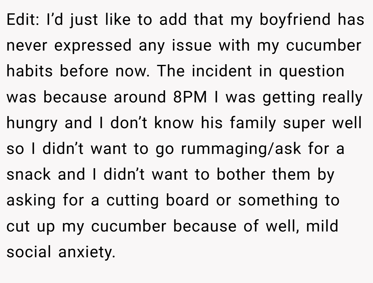 Edit: I’d just like to add that my boyfriend has never expressed any issue with my cucumber habits before now. The incident in question was because around 8PM I was getting really hungry and I don’t know his family super well so I didn’t want to go rummaging/ask for a snack and I didn’t want to bother them by asking for a cutting board or something to cut up my cucumber because of well, mild social anxiety.