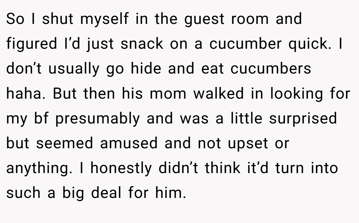 So I shut myself in the guest room and figured I’d just snack on a cucumber quick. I don’t usually go hide and eat cucumbers haha. But then his mom walked in looking for my bf presumably and was a little surprised but seemed amused and not upset or anything. I honestly didn’t think it’d turn into such a big deal for him.