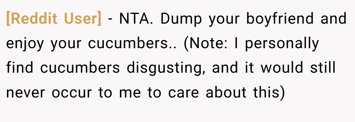 [Reddit User] − NTA. Dump your boyfriend and enjoy your cucumbers.. (Note: I personally find cucumbers disgusting, and it would still never occur to me to care about this)