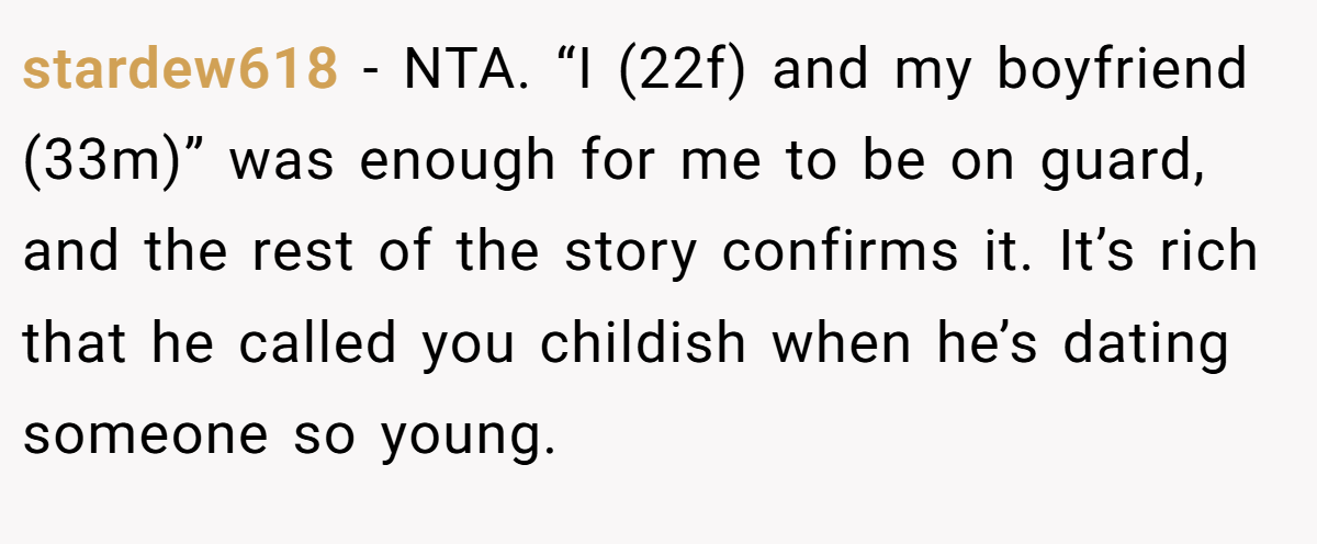 stardew618 − NTA. “I (22f) and my boyfriend (33m)” was enough for me to be on guard, and the rest of the story confirms it. It’s rich that he called you childish when he’s dating someone so young.