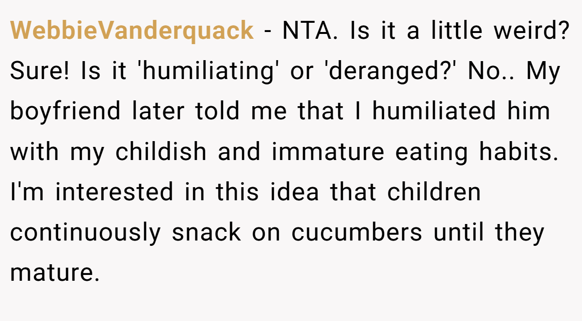 WebbieVanderquack − NTA. Is it a little weird? Sure! Is it 'humiliating' or 'deranged?' No.. My boyfriend later told me that I humiliated him with my childish and immature eating habits. I'm interested in this idea that children continuously snack on cucumbers until they mature.