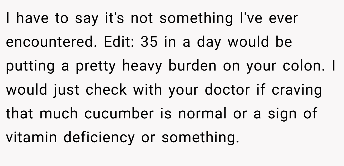 I have to say it's not something I've ever encountered. Edit: 35 in a day would be putting a pretty heavy burden on your colon. I would just check with your doctor if craving that much cucumber is normal or a sign of vitamin deficiency or something.