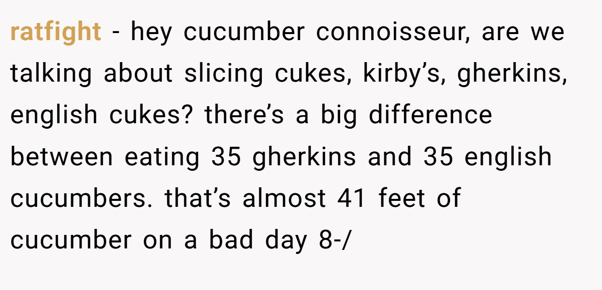 ratfight − hey cucumber connoisseur, are we talking about slicing cukes, kirby’s, gherkins, english cukes? there’s a big difference between eating 35 gherkins and 35 english cucumbers. that’s almost 41 feet of cucumber on a bad day 8-/