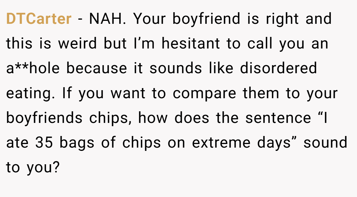 DTCarter − NAH. Your boyfriend is right and this is weird but I’m hesitant to call you an a**hole because it sounds like disordered eating. If you want to compare them to your boyfriends chips, how does the sentence “I ate 35 bags of chips on extreme days” sound to you?