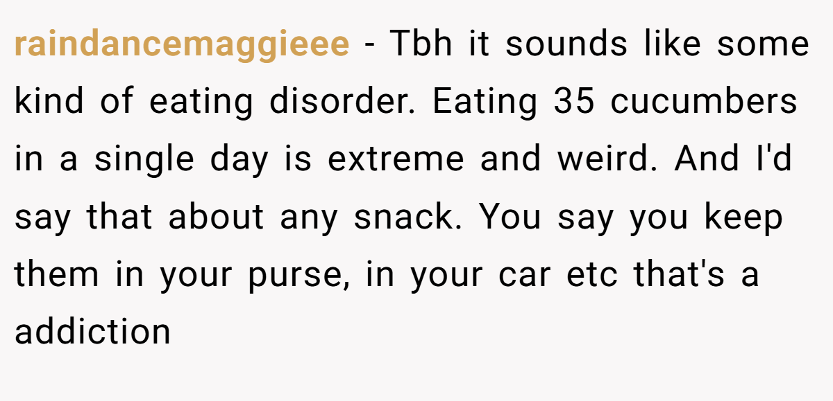 raindancemaggieee − Tbh it sounds like some kind of eating disorder. Eating 35 cucumbers in a single day is extreme and weird. And I'd say that about any snack. You say you keep them in your purse, in your car etc that's a addiction