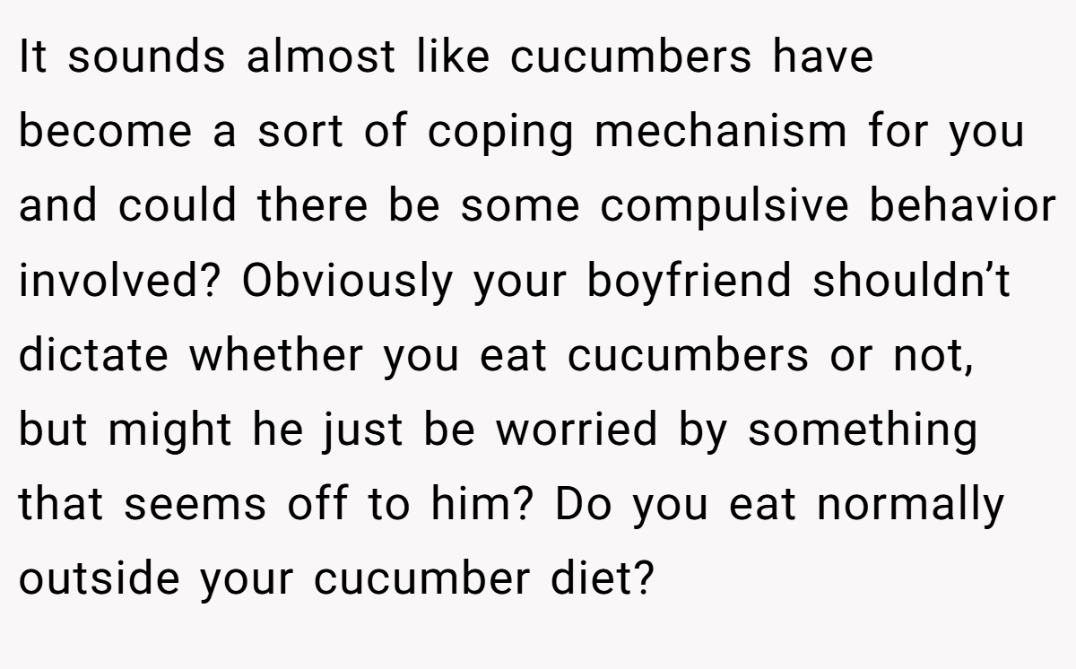 It sounds almost like cucumbers have become a sort of coping mechanism for you and could there be some compulsive behavior involved? Obviously your boyfriend shouldn’t dictate whether you eat cucumbers or not, but might he just be worried by something that seems off to him? Do you eat normally outside your cucumber diet?