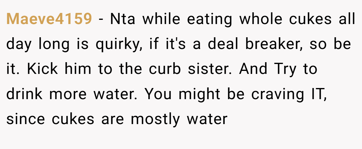 Maeve4159 − Nta while eating whole cukes all day long is quirky, if it's a deal breaker, so be it. Kick him to the curb sister. And Try to drink more water. You might be craving IT, since cukes are mostly water