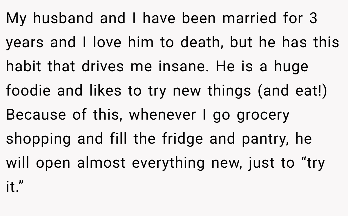 My husband and I have been married for 3 years and I love him to death, but he has this habit that drives me insane. He is a huge foodie and likes to try new things (and eat!) Because of this, whenever I go grocery shopping and fill the fridge and pantry, he will open almost everything new, just to “try it.”
