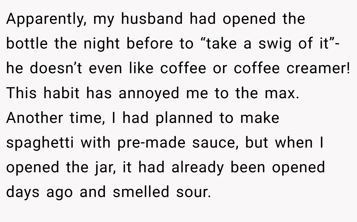 Apparently, my husband had opened the bottle the night before to “take a swig of it”- he doesn’t even like coffee or coffee creamer! This habit has annoyed me to the max. Another time, I had planned to make spaghetti with pre-made sauce, but when I opened the jar, it had already been opened days ago and smelled sour.