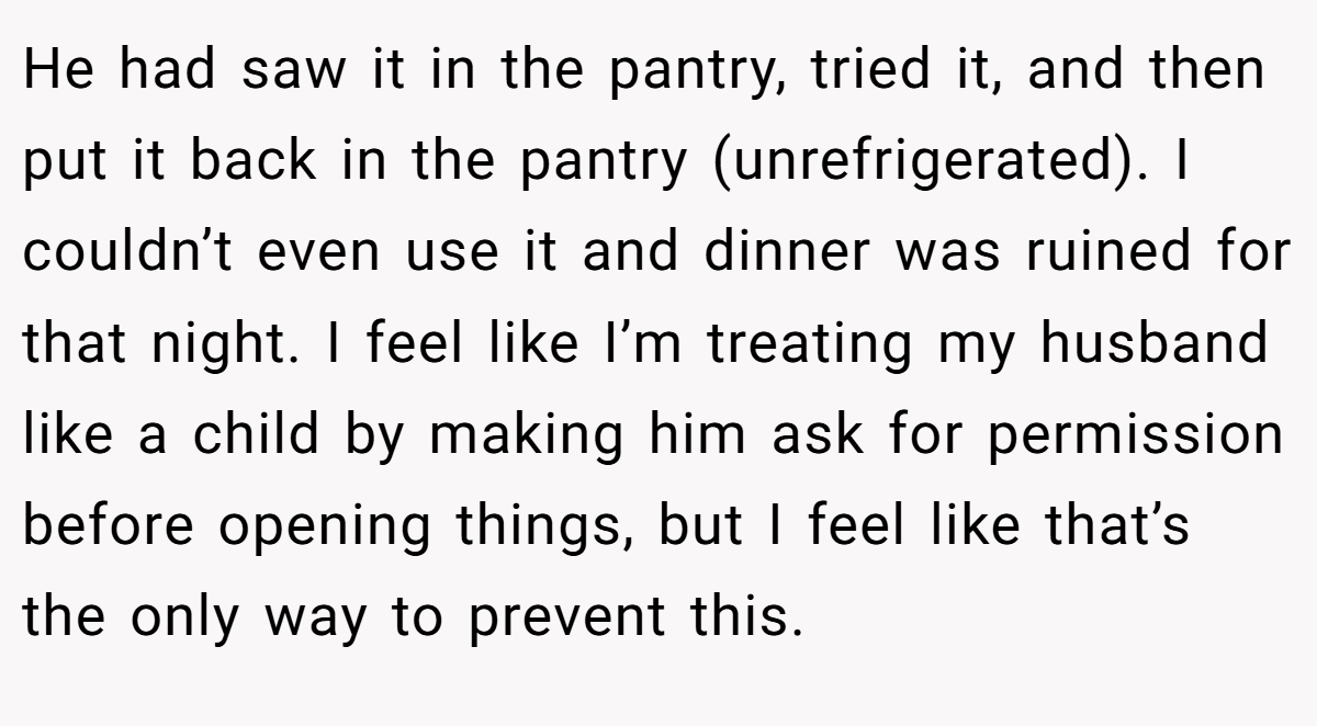 He had saw it in the pantry, tried it, and then put it back in the pantry (unrefrigerated). I couldn’t even use it and dinner was ruined for that night. I feel like I’m treating my husband like a child by making him ask for permission before opening things, but I feel like that’s the only way to prevent this.