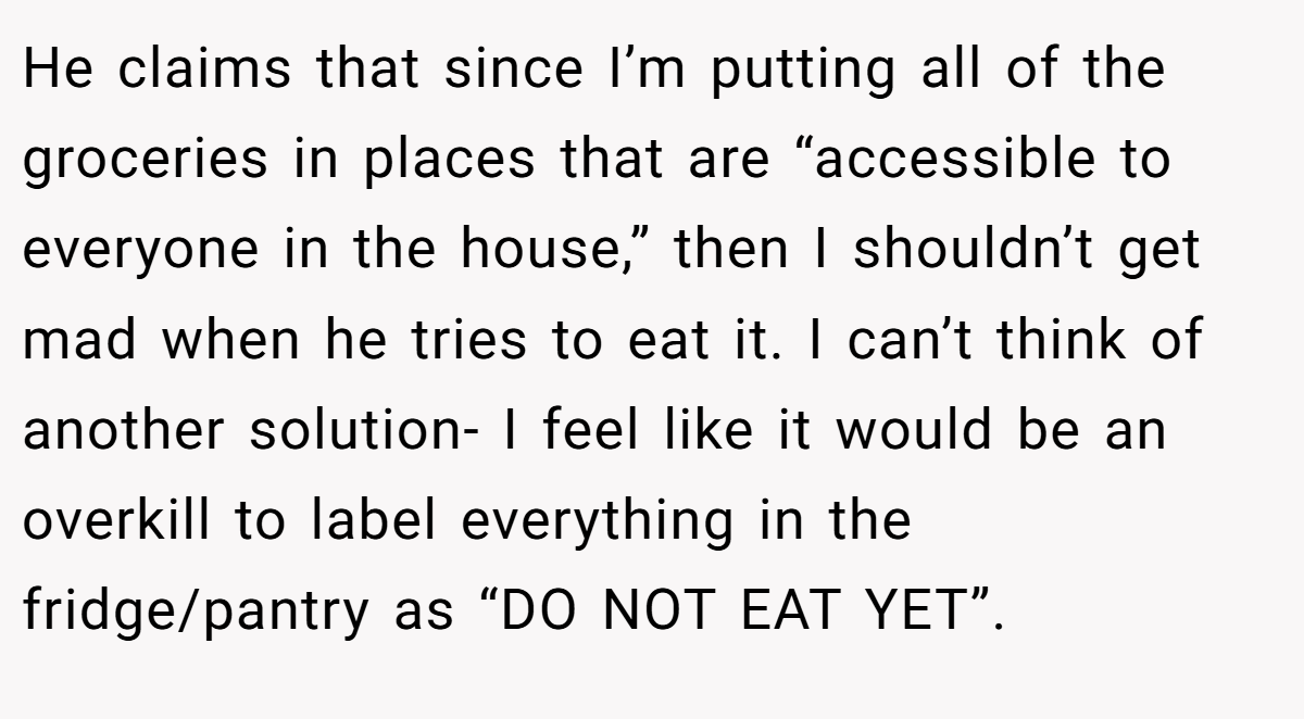 He claims that since I’m putting all of the groceries in places that are “accessible to everyone in the house,” then I shouldn’t get mad when he tries to eat it. I can’t think of another solution- I feel like it would be an overkill to label everything in the fridge/pantry as “DO NOT EAT YET”.