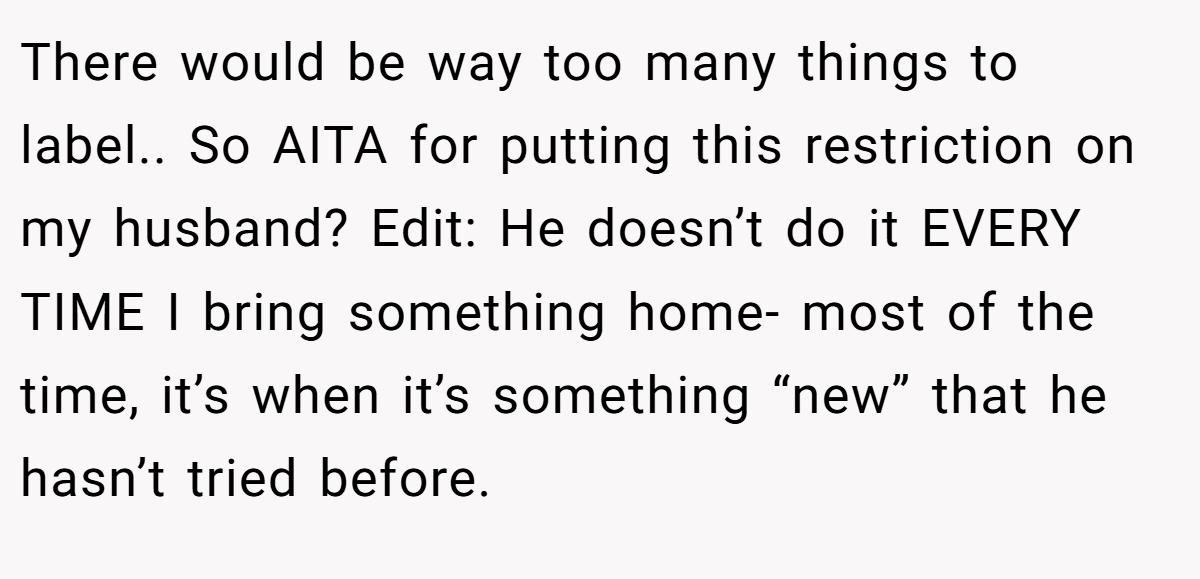 There would be way too many things to label.. So AITA for putting this restriction on my husband? Edit: He doesn’t do it EVERY TIME I bring something home- most of the time, it’s when it’s something “new” that he hasn’t tried before.