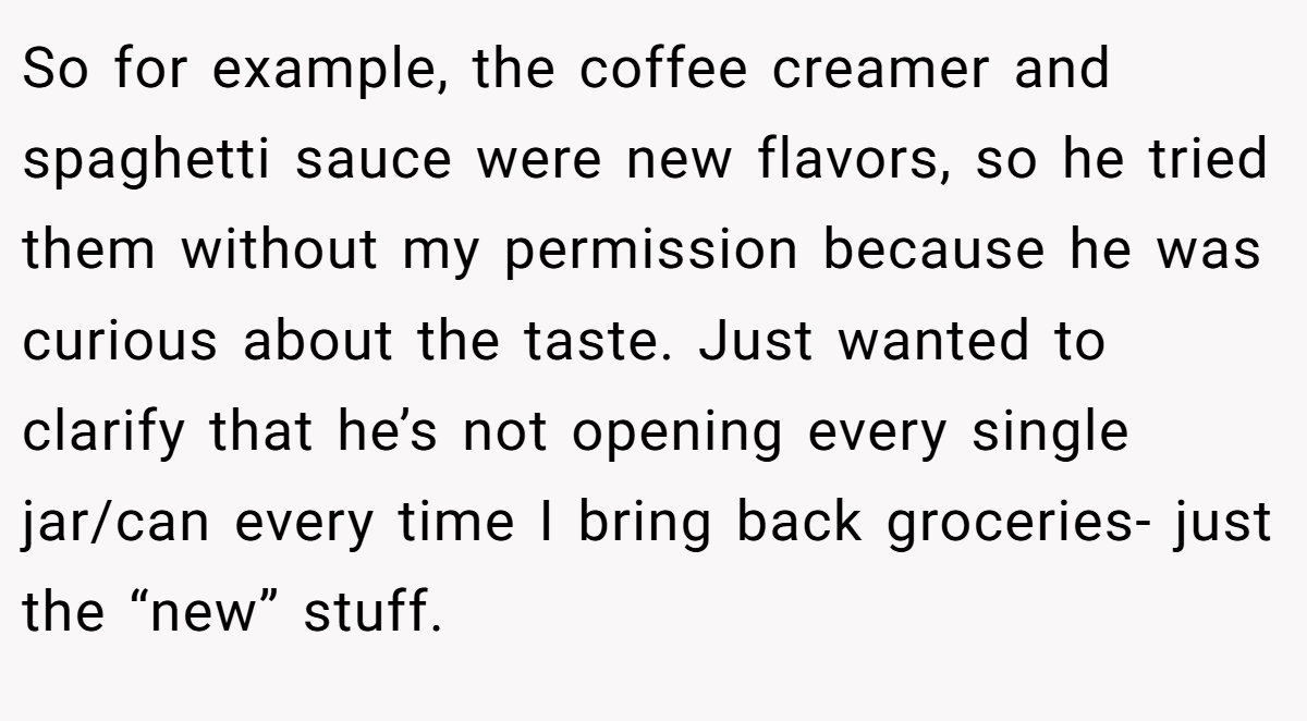 So for example, the coffee creamer and spaghetti sauce were new flavors, so he tried them without my permission because he was curious about the taste. Just wanted to clarify that he’s not opening every single jar/can every time I bring back groceries- just the “new” stuff.