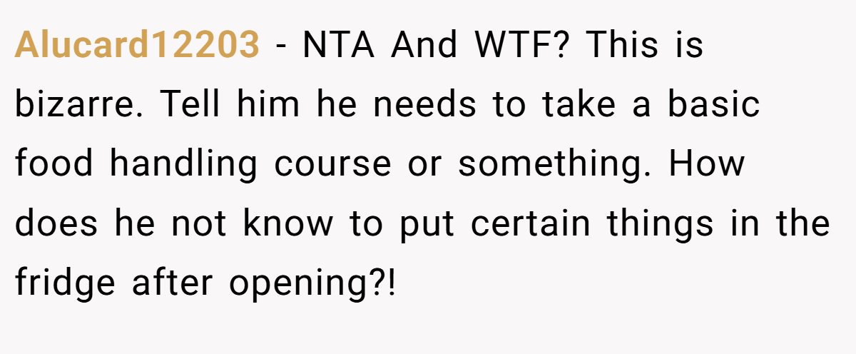 Alucard12203 - NTA And WTF? This is bizarre. Tell him he needs to take a basic food handling course or something. How does he not know to put certain things in the fridge after opening?!