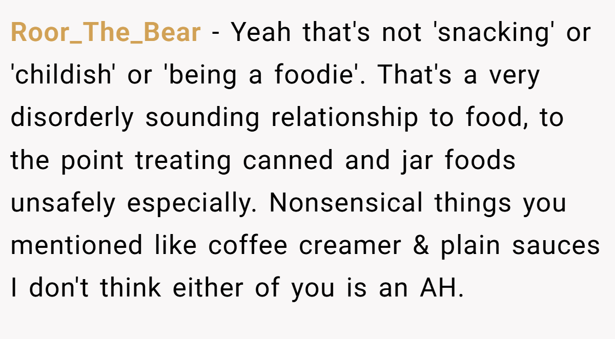 Roor_The_Bear - Yeah that's not 'snacking' or 'childish' or 'being a foodie'. That's a very disorderly sounding relationship to food, to the point treating canned and jar foods unsafely especially. Nonsensical things you mentioned like coffee creamer & plain sauces I don't think either of you is an AH.