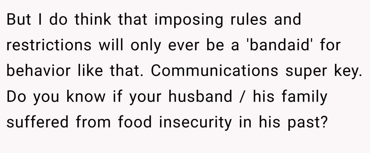 But I do think that imposing rules and restrictions will only ever be a 'bandaid' for behavior like that. Communications super key. Do you know if your husband / his family suffered from food insecurity in his past?