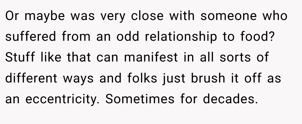 Or maybe was very close with someone who suffered from an odd relationship to food? Stuff like that can manifest in all sorts of different ways and folks just brush it off as an eccentricity. Sometimes for decades.