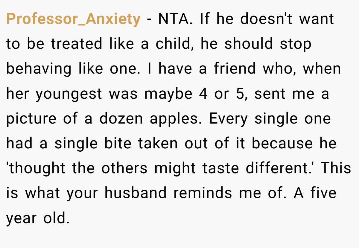 Professor_Anxiety - NTA. If he doesn't want to be treated like a child, he should stop behaving like one. I have a friend who, when her youngest was maybe 4 or 5, sent me a picture of a dozen apples. Every single one had a single bite taken out of it because he 'thought the others might taste different.' This is what your husband reminds me of. A five year old.