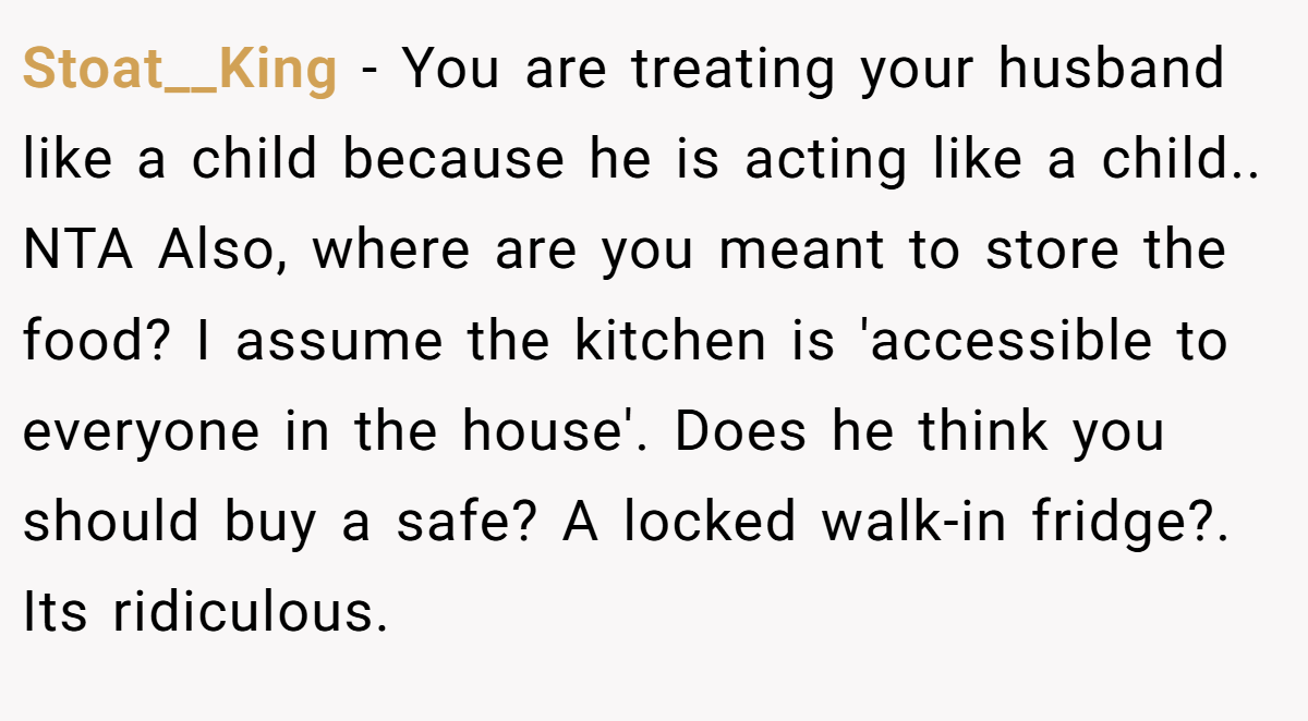 Stoat__King - You are treating your husband like a child because he is acting like a child.. NTA Also, where are you meant to store the food? I assume the kitchen is 'accessible to everyone in the house'. Does he think you should buy a safe? A locked walk-in fridge?. Its ridiculous.