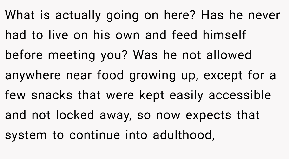 What is actually going on here? Has he never had to live on his own and feed himself before meeting you? Was he not allowed anywhere near food growing up, except for a few snacks that were kept easily accessible and not locked away, so now expects that system to continue into adulthood,