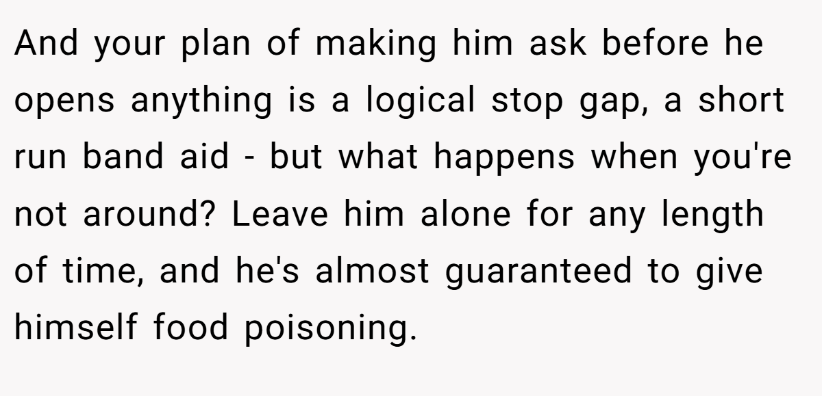 And your plan of making him ask before he opens anything is a logical stop gap, a short run band aid - but what happens when you're not around? Leave him alone for any length of time, and he's almost guaranteed to give himself food poisoning.