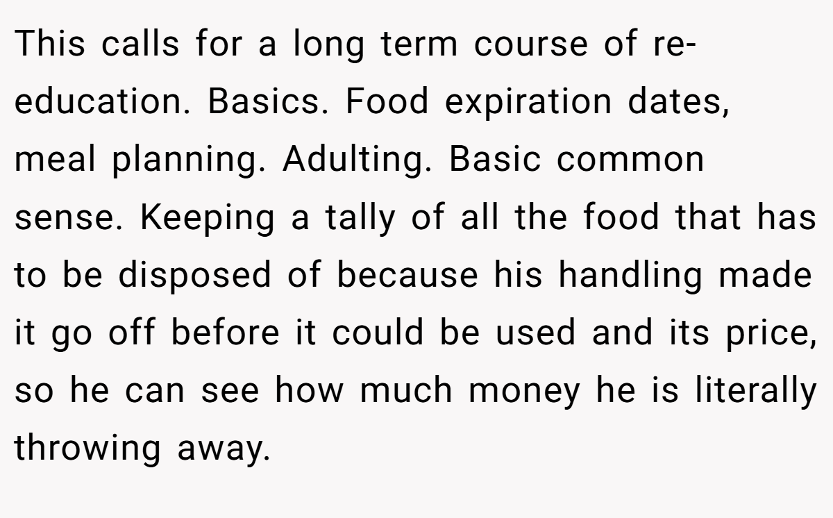 This calls for a long term course of re-education. Basics. Food expiration dates, meal planning. Adulting. Basic common sense. Keeping a tally of all the food that has to be disposed of because his handling made it go off before it could be used and its price, so he can see how much money he is literally throwing away.