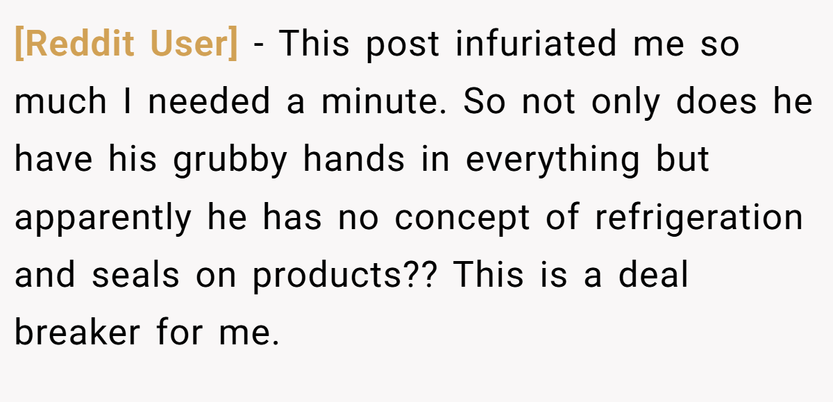 [Reddit User] - This post infuriated me so much I needed a minute. So not only does he have his grubby hands in everything but apparently he has no concept of refrigeration and seals on products?? This is a deal breaker for me.