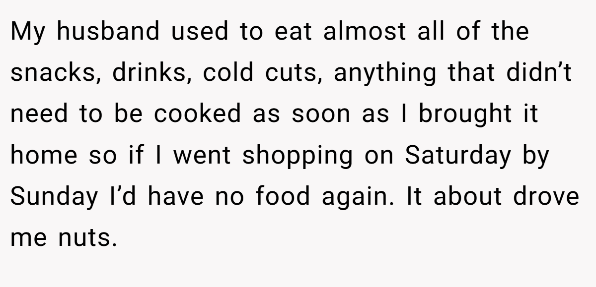 My husband used to eat almost all of the snacks, drinks, cold cuts, anything that didn’t need to be cooked as soon as I brought it home so if I went shopping on Saturday by Sunday I’d have no food again. It about drove me nuts.