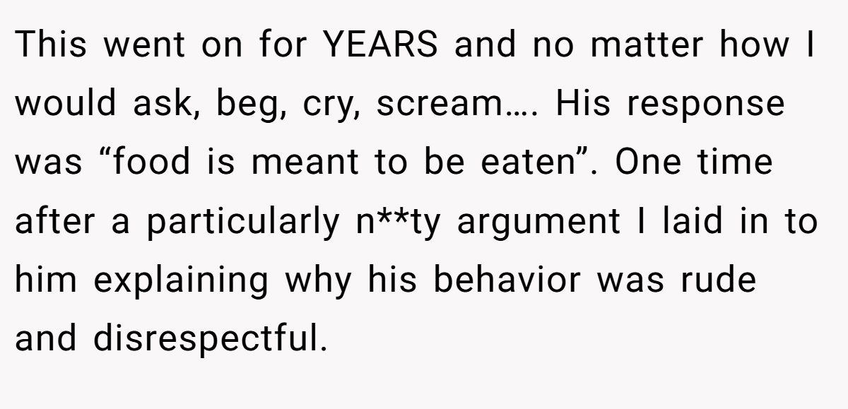 This went on for YEARS and no matter how I would ask, beg, cry, scream…. His response was “food is meant to be eaten”. One time after a particularly n**ty argument I laid in to him explaining why his behavior was rude and disrespectful.