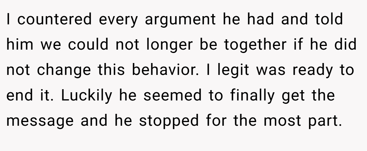 I countered every argument he had and told him we could not longer be together if he did not change this behavior. I legit was ready to end it. Luckily he seemed to finally get the message and he stopped for the most part.