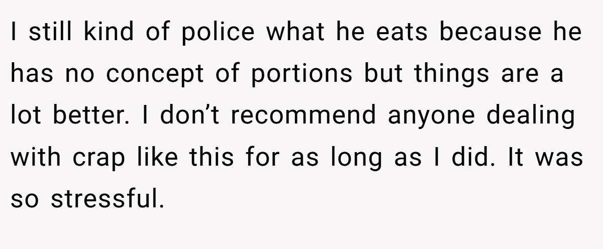 I still kind of police what he eats because he has no concept of portions but things are a lot better. I don’t recommend anyone dealing with crap like this for as long as I did. It was so stressful.