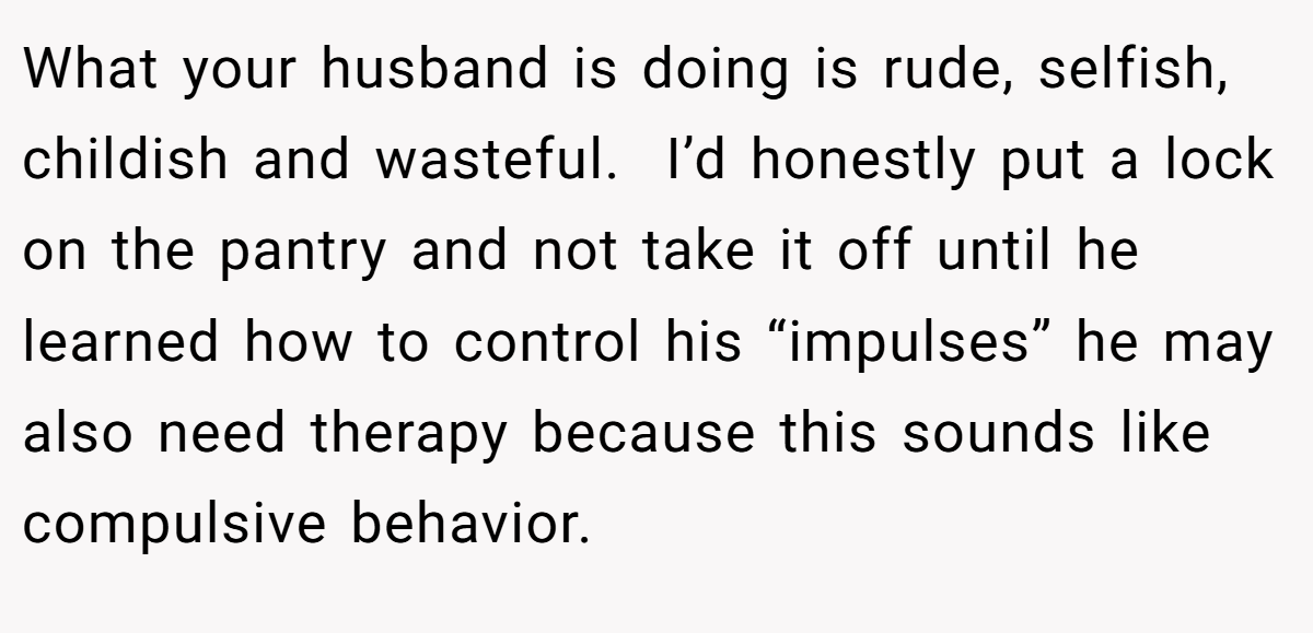 What your husband is doing is rude, selfish, childish and wasteful.  I’d honestly put a lock on the pantry and not take it off until he learned how to control his “impulses” he may also need therapy because this sounds like compulsive behavior.