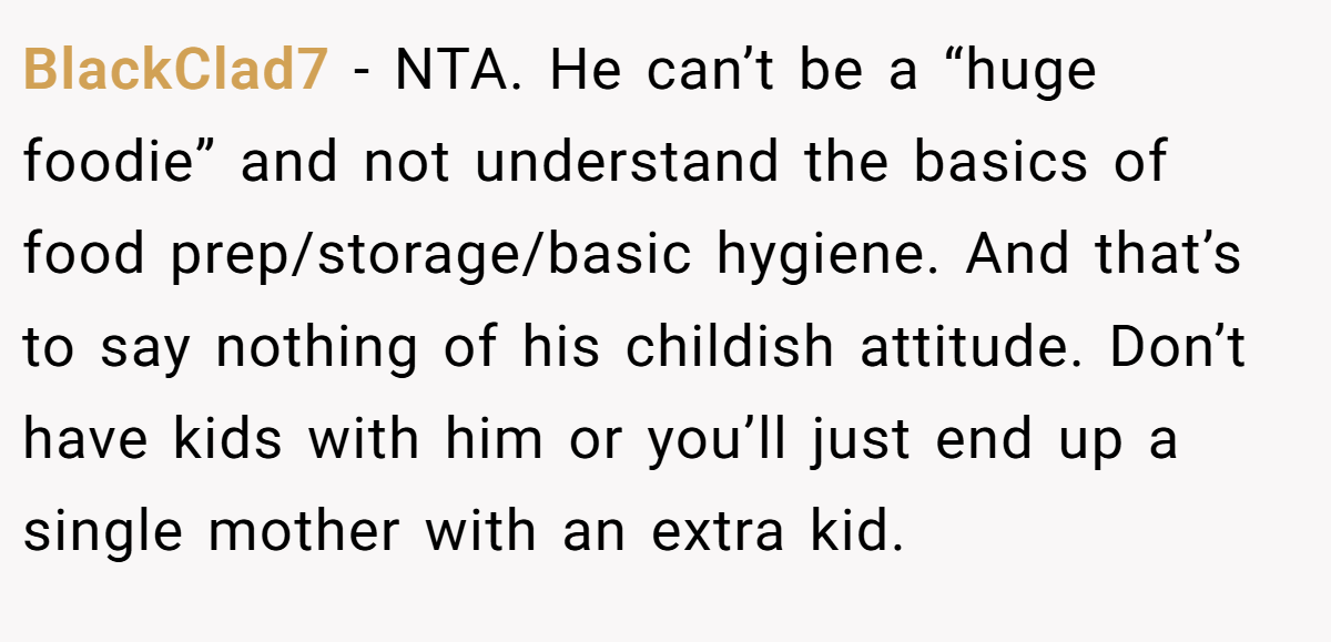 BlackClad7 - NTA. He can’t be a “huge foodie” and not understand the basics of food prep/storage/basic hygiene. And that’s to say nothing of his childish attitude. Don’t have kids with him or you’ll just end up a single mother with an extra kid.