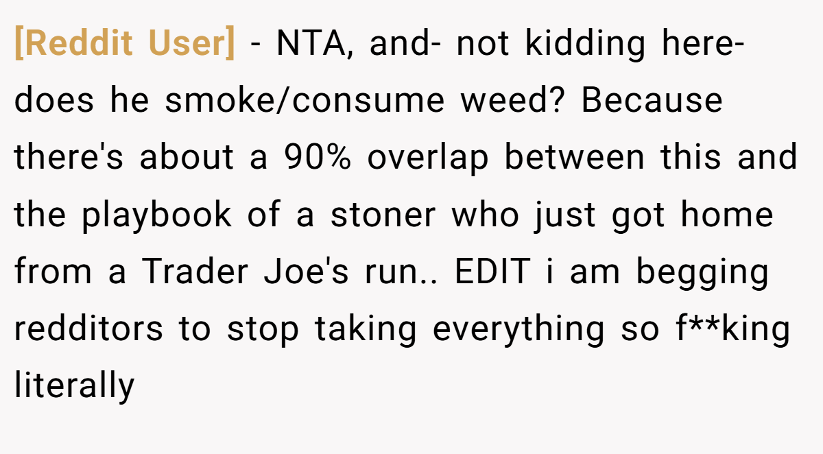 [Reddit User] - NTA, and- not kidding here- does he smoke/consume weed? Because there's about a 90% overlap between this and the playbook of a stoner who just got home from a Trader Joe's run.. EDIT i am begging redditors to stop taking everything so f**king literally