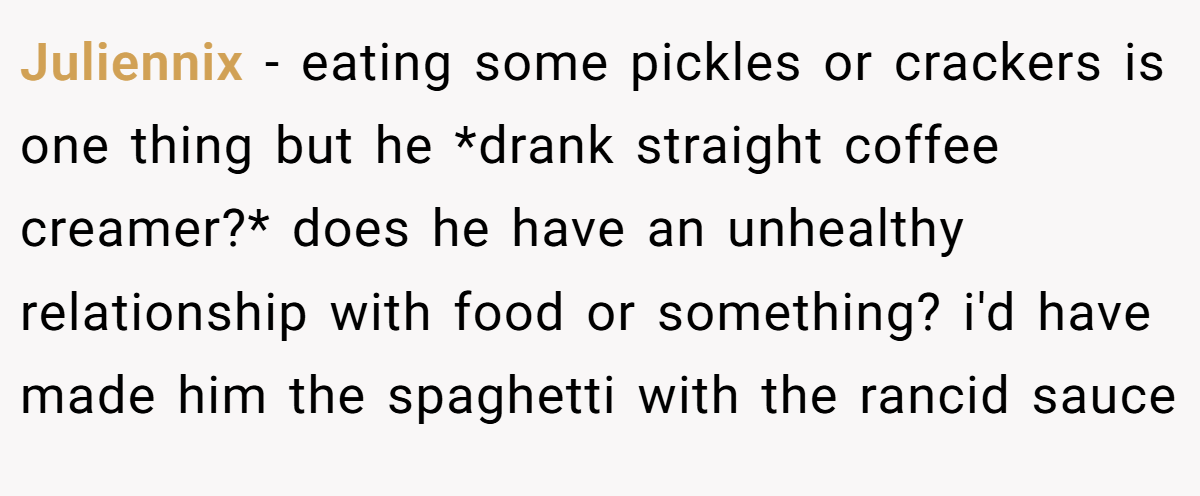 Juliennix - eating some pickles or crackers is one thing but he *drank straight coffee creamer?* does he have an unhealthy relationship with food or something? i'd have made him the spaghetti with the rancid sauce