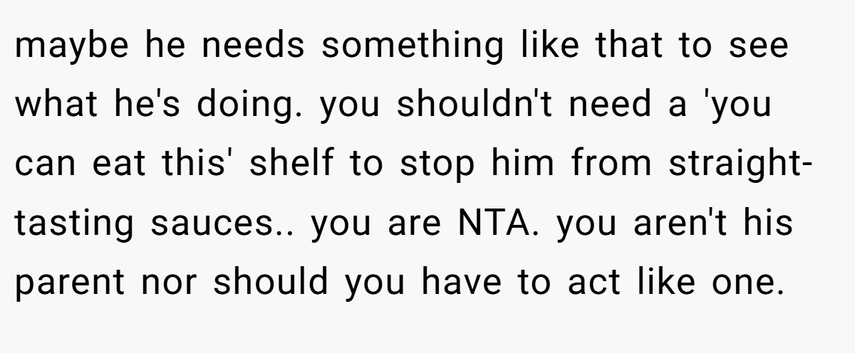 maybe he needs something like that to see what he's doing. you shouldn't need a 'you can eat this' shelf to stop him from straight-tasting sauces.. you are NTA. you aren't his parent nor should you have to act like one.