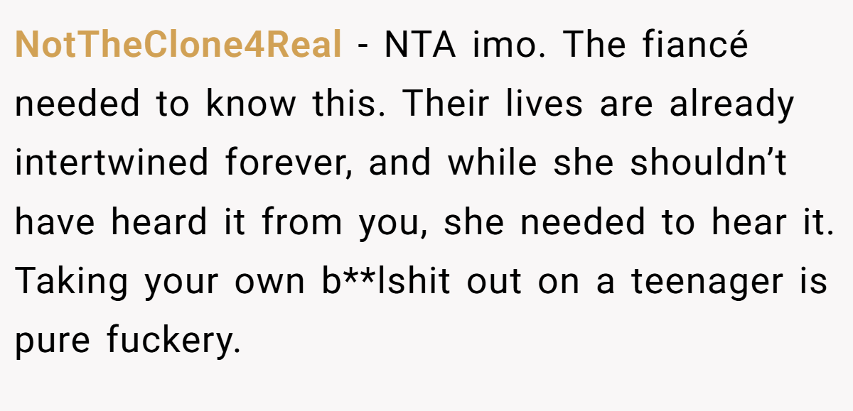 NotTheClone4Real − NTA imo. The fiancé needed to know this. Their lives are already intertwined forever, and while she shouldn’t have heard it from you, she needed to hear it. Taking your own b**lshit out on a teenager is pure fuckery.