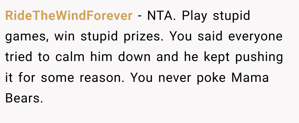 RideTheWindForever − NTA. Play stupid games, win stupid prizes. You said everyone tried to calm him down and he kept pushing it for some reason. You never poke Mama Bears.