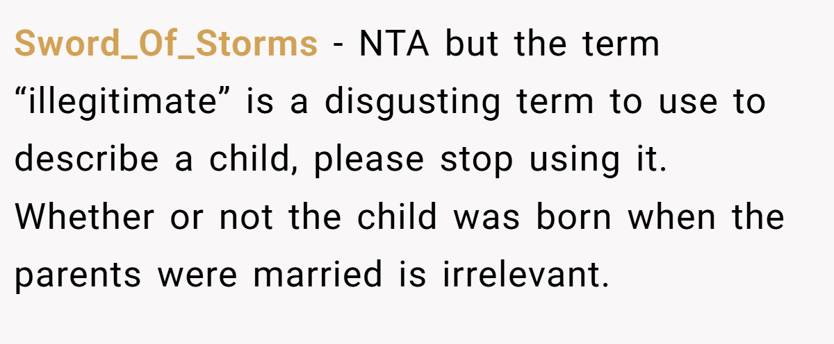Sword_Of_Storms − NTA but the term “illegitimate” is a disgusting term to use to describe a child, please stop using it. Whether or not the child was born when the parents were married is irrelevant.