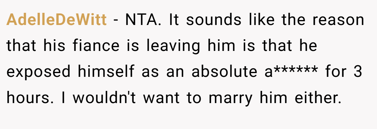 AdelleDeWitt − NTA. It sounds like the reason that his fiance is leaving him is that he exposed himself as an absolute a****** for 3 hours. I wouldn't want to marry him either.