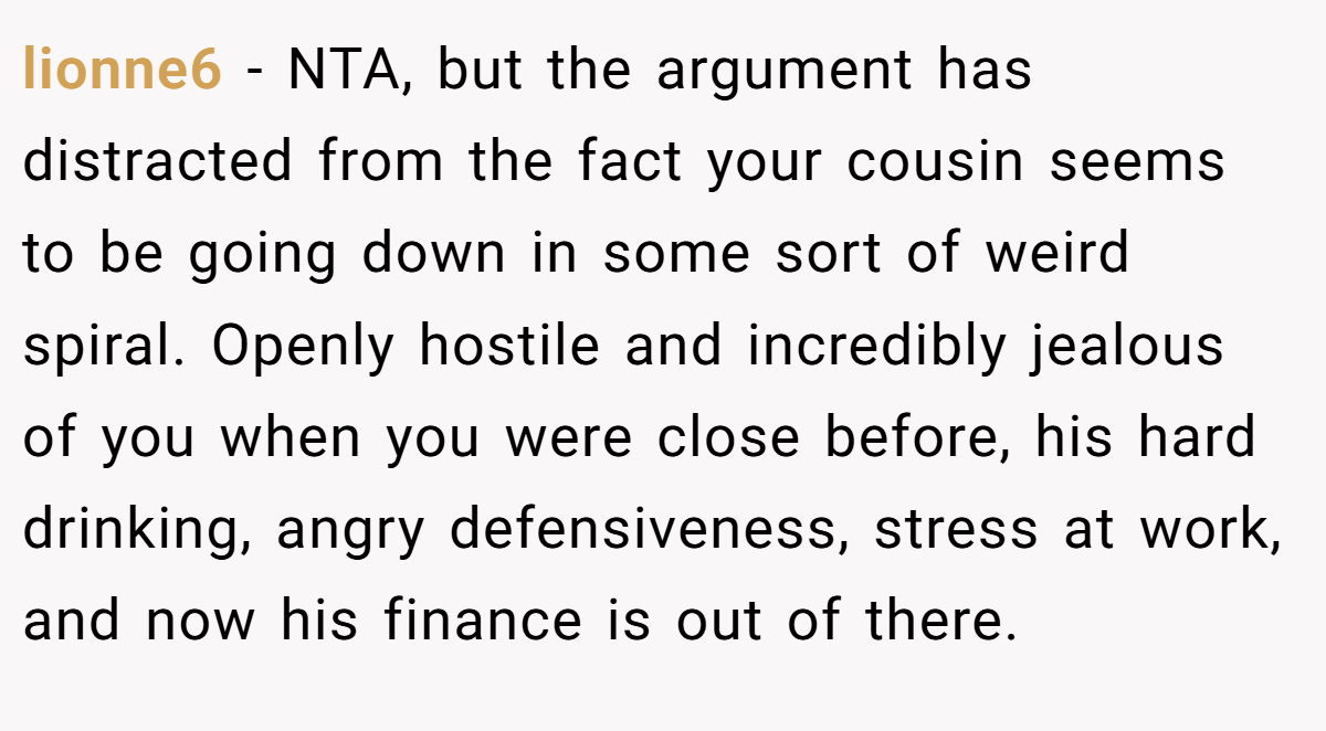 lionne6 − NTA, but the argument has distracted from the fact your cousin seems to be going down in some sort of weird spiral. Openly hostile and incredibly jealous of you when you were close before, his hard drinking, angry defensiveness, stress at work, and now his finance is out of there.