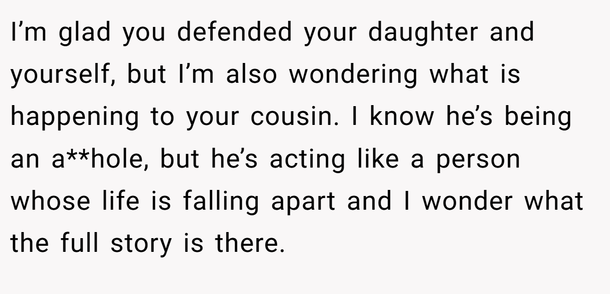 I’m glad you defended your daughter and yourself, but I’m also wondering what is happening to your cousin. I know he’s being an a**hole, but he’s acting like a person whose life is falling apart and I wonder what the full story is there.