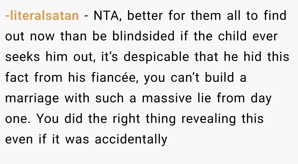 -literalsatan − NTA, better for them all to find out now than be blindsided if the child ever seeks him out, it’s despicable that he hid this fact from his fiancée, you can’t build a marriage with such a massive lie from day one. You did the right thing revealing this even if it was accidentally