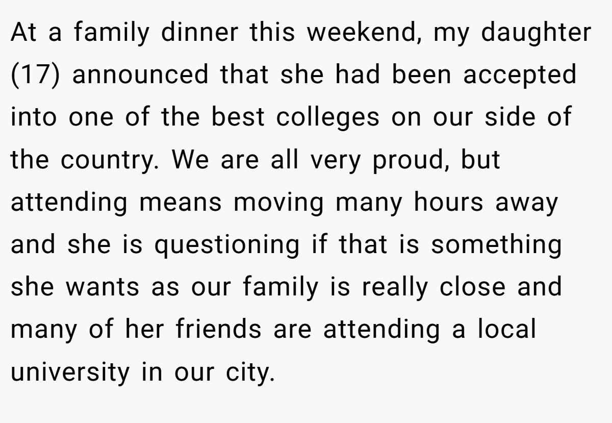 At a family dinner this weekend, my daughter (17) announced that she had been accepted into one of the best colleges on our side of the country. We are all very proud, but attending means moving many hours away and she is questioning if that is something she wants as our family is really close and many of her friends are attending a local university in our city.