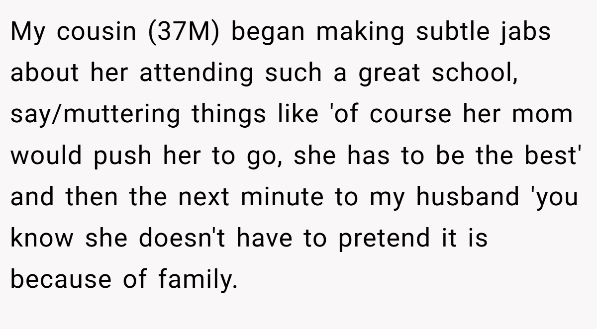 My cousin (37M) began making subtle jabs about her attending such a great school, say/muttering things like 'of course her mom would push her to go, she has to be the best' and then the next minute to my husband 'you know she doesn't have to pretend it is because of family.
