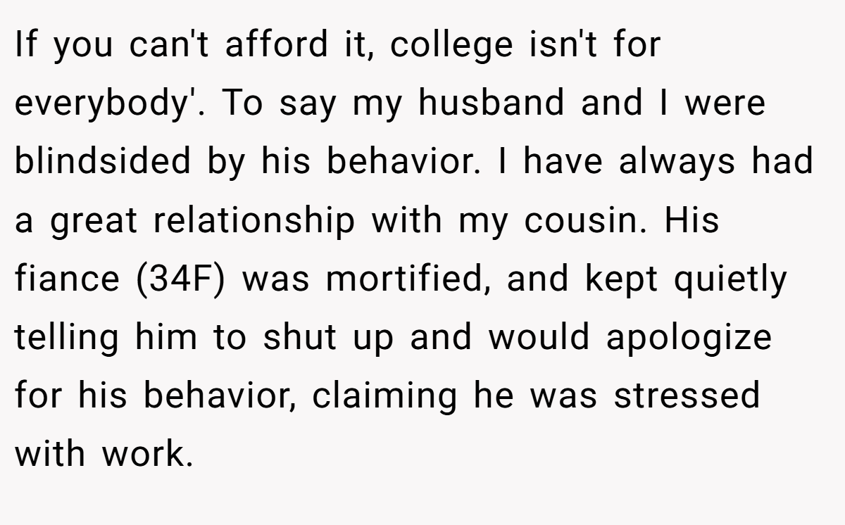 If you can't afford it, college isn't for everybody'. To say my husband and I were blindsided by his behavior. I have always had a great relationship with my cousin. His fiance (34F) was mortified, and kept quietly telling him to shut up and would apologize for his behavior, claiming he was stressed with work.