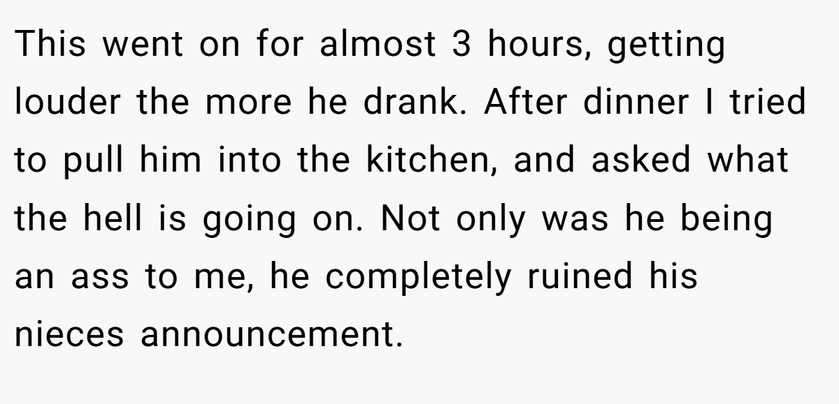 This went on for almost 3 hours, getting louder the more he drank. After dinner I tried to pull him into the kitchen, and asked what the hell is going on. Not only was he being an ass to me, he completely ruined his nieces announcement.