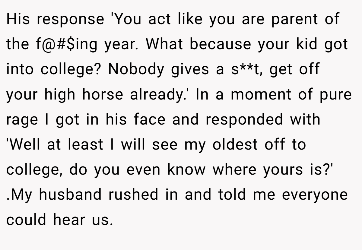 His response 'You act like you are parent of the f@#$ing year. What because your kid got into college? Nobody gives a s**t, get off your high horse already.' In a moment of pure rage I got in his face and responded with 'Well at least I will see my oldest off to college, do you even know where yours is?' .My husband rushed in and told me everyone could hear us.