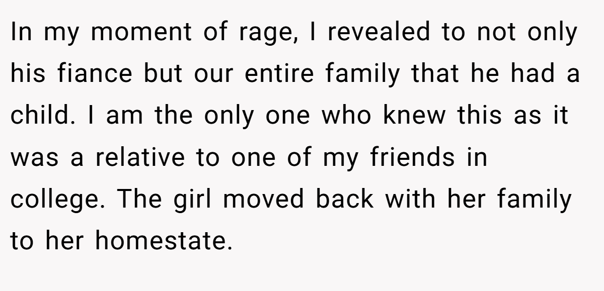 In my moment of rage, I revealed to not only his fiance but our entire family that he had a child. I am the only one who knew this as it was a relative to one of my friends in college. The girl moved back with her family to her homestate.