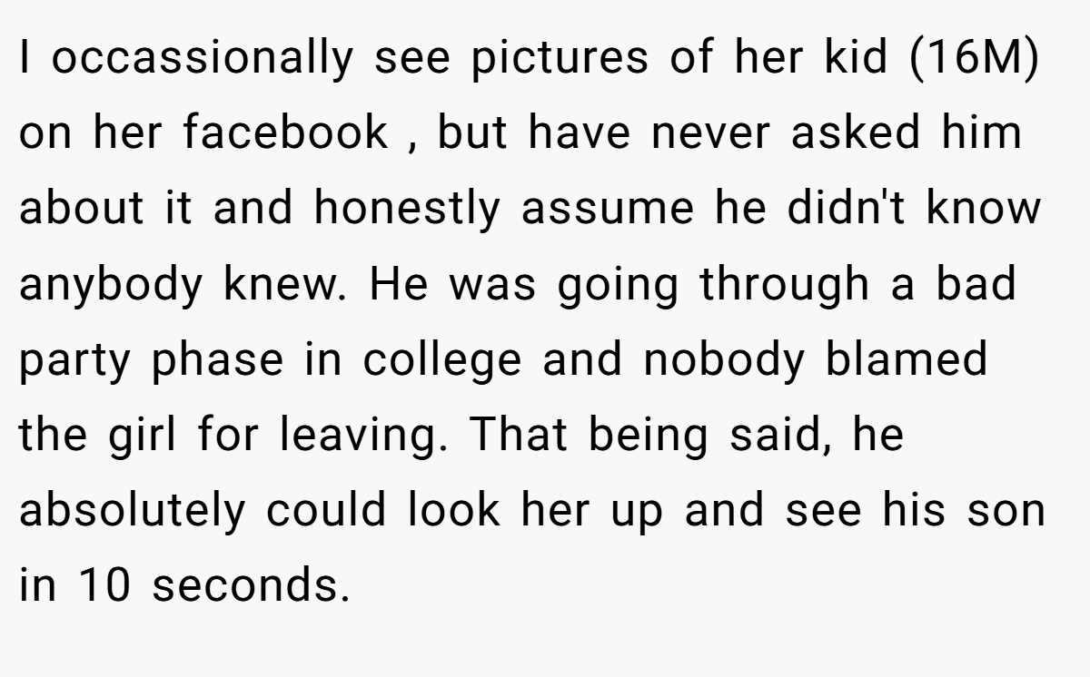 I occassionally see pictures of her kid (16M) on her facebook , but have never asked him about it and honestly assume he didn't know anybody knew. He was going through a bad party phase in college and nobody blamed the girl for leaving. That being said, he absolutely could look her up and see his son in 10 seconds.
